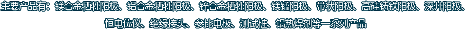 主要产品有：镁合金牺牲阳极、铝合金牺牲阳极、锌合金牺牲阳极、镁锰阳极、带状阳极、高硅铸铁阳极、深井阳极、恒电位仪、绝缘接头、参比电极、测试桩、铝热焊剂等一系列产品